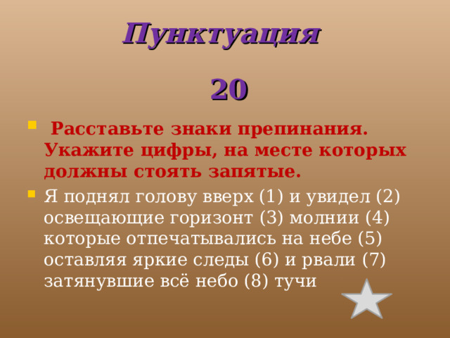 Пунктуация  20   Расставьте знаки препинания. Укажите цифры, на месте которых должны стоять запятые. Я поднял голову вверх (1) и увидел (2) освещающие горизонт (3) молнии (4) которые отпечатывались на небе (5) оставляя яркие следы (6) и рвали (7) затянувшие всё небо (8) тучи 