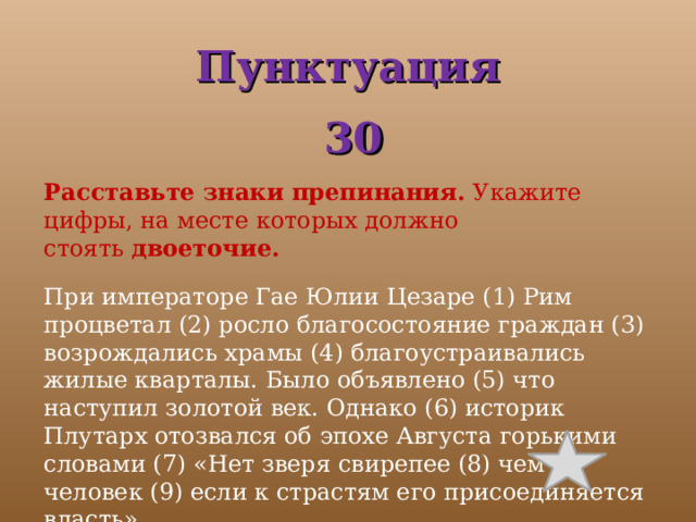 Пунктуация  30 Расставьте знаки препинания.  Укажите цифры, на месте которых должно стоять  двоеточие.   При императоре Гае Юлии Цезаре (1) Рим процветал (2) росло благосостояние граждан (3) возрождались храмы (4) благоустраивались жилые кварталы. Было объявлено (5) что наступил золотой век. Однако (6) историк Плутарх отозвался об эпохе Августа горькими словами (7) «Нет зверя свирепее (8) чем человек (9) если к страстям его присоединяется власть». 