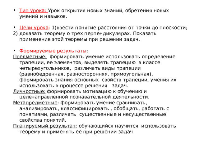 Тип урока: Урок открытия новых знаний, обретения новых умений и навыков. Цели урока : 1)ввести понятие расстояния от точки до плоскости; 2) доказать теорему о трех перпендикулярах. Показать применение этой теоремы при решении задач. Формируемые результаты : Предметные: формировать умение использовать определение трапеции, ее элементов, выделять трапецию в классе четырехугольников, различать виды трапеции (равнобедренная, разносторонняя, прямоугольная), формировать знания основных свойств трапеции, умения их использовать в процессе решения   задач. Личностные: формировать мотивацию к обучению и целенаправленной познавательной деятельности. Метапредметные : формировать умение сравнивать, анализировать, классифицировать , обобщать, работать с понятиями, различать существенные и несущественные свойства понятий. Планируемый результат: обучающийся научится использовать теорему и применять ее при решении задач 