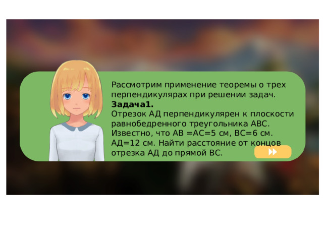 Рассмотрим применение теоремы о трех перпендикулярах при решении задач. Задача1. Отрезок АД перпендикулярен к плоскости равнобедренного треугольника АВС. Известно, что АВ =АС=5 см, ВС=6 см. АД=12 см. Найти расстояние от концов отрезка АД до прямой ВС. 