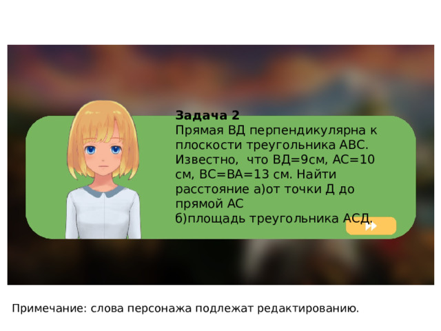 Задача 2 Прямая ВД перпендикулярна к плоскости треугольника АВС. Известно, что ВД=9см, АС=10 см, ВС=ВА=13 см. Найти расстояние а)от точки Д до прямой АС б)площадь треугольника АСД. Примечание: слова персонажа подлежат редактированию. 