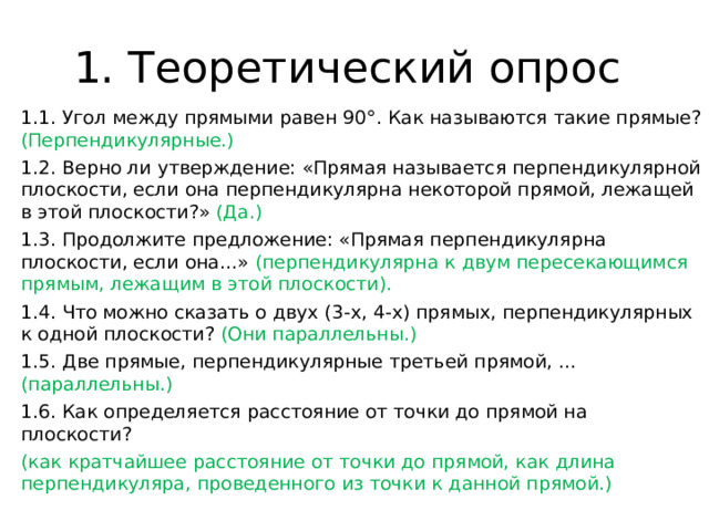 1. Теоретический опрос 1.1. Угол между прямыми равен 90°. Как называются такие прямые? (Перпендикулярные.) 1.2. Верно ли утверждение: «Прямая называется перпендикулярной плоскости, если она перпендикулярна некоторой прямой, лежащей в этой плоскости?» (Да.) 1.3. Продолжите предложение: «Прямая перпендикулярна плоскости, если она...» (перпендикулярна к двум пересекающимся прямым, лежащим в этой плоскости). 1.4. Что можно сказать о двух (3-х, 4-х) прямых, перпендикулярных к одной плоскости? (Они параллельны.) 1.5. Две прямые, перпендикулярные третьей прямой, ... (параллельны.) 1.6. Как определяется расстояние от точки до прямой на плоскости? (как кратчайшее расстояние от точки до прямой, как длина перпендикуляра, проведенного из точки к данной прямой.) 
