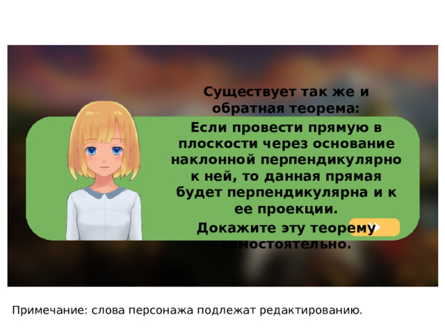 Существует так же и обратная теорема: Если провести прямую в плоскости через основание наклонной перпендикулярно к ней, то данная прямая будет перпендикулярна и к ее проекции. Докажите эту теорему самостоятельно. Примечание: слова персонажа подлежат редактированию. 