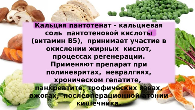 Кальция  пантотенат -  кальциевая  соль  пантотеновой  кислоты  (витамин  В5),  принимает  участие  в  окислении  жирных  кислот,  процессах регенерации. Применяют препарат при полиневритах,  невралгиях, хроническом гепатите,  панкреатите, трофических язвах, ожогах,  послеоперационной  атонии  кишечника. 