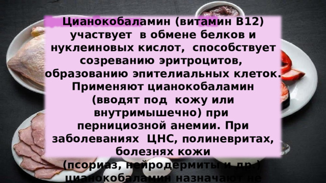Цианокобаламин  (витамин  В12)  участвует  в  обмене белков и нуклеиновых  кислот,  способствует созреванию эритроцитов,  образованию эпителиальных  клеток. Применяют цианокобаламин  (вводят  под  кожу или  внутримышечно)  при  пернициозной  анемии.  При  заболеваниях  ЦНС, полиневритах, болезнях  кожи (псориаз,  нейродермиты  и  др.) цианокобаламин  назначают не только  парентерально,  но и  внутрь . 