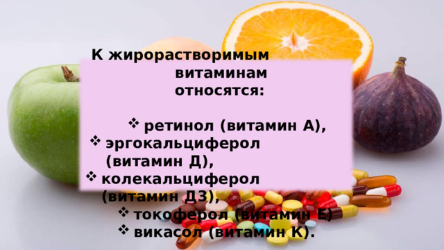 К жирорастворимым витаминам  относятся: ретинол  (витамин  А), эргокальциферол  (витамин Д), колекальциферол  (витамин  Д3), токоферол  (витамин Е) викасол (витамин К). токоферол  (витамин Е) викасол (витамин К). 