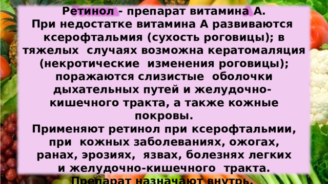 Ретинол  -  препарат витамина  А. При недостатке  витамина А развиваются  ксерофтальмия  (сухость  роговицы); в  тяжелых  случаях  возможна  кератомаляция  (некротические  изменения роговицы); поражаются слизистые  оболочки  дыхательных путей и желудочно-  кишечного тракта, а также  кожные  покровы. Применяют  ретинол  при  ксерофтальмии, при  кожных  заболеваниях,  ожогах,  ранах,  эрозиях,  язвах,  болезнях легких и  желудочно-кишечного  тракта. Препарат  назначают внутрь,  внутримышечно  или  наружно в виде масляных  растворов. 