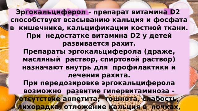Эргокальциферол  -  препарат  витамина  D2  способствует  всасыванию  кальция  и  фосфата  в  кишечнике,  кальцификации  костной  ткани.  При  недостатке  витамина  D2  у  детей развивается  рахит. Препараты  эргокальциферола  (драже, масляный  раствор,  спиртовой  раствор)  назначают  внутрь  для  профилактики  и  лечения  рахита. При  передозировке  эргокальциферола  возможно  развитие гипервитаминоза - отсутствие аппетита,  тошнота,  слабость,  лихорадка,  отложение  кальция  в  почках, легких,  кровеносных  сосудах. 