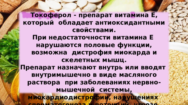 Токоферол -  препарат  витамина  Е, который  обладает антиоксидантными  свойствами. При недостаточности витамина Е  нарушаются  половые функции,  возможна  дистрофия миокарда  и скелетных  мышц. Препарат  назначают  внутрь  или  вводят внутримышечно в виде масляного раствора  при заболеваниях нервно-мышечной  системы,  миокардиодистрофии,  нарушениях  сперматогенеза  и  потенции,  угрозе  выкидыша. 