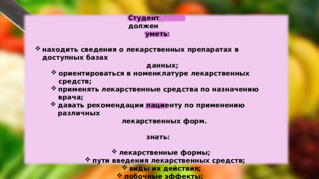 Студент  должен уметь: находить  сведения  о лекарственных  препаратах  в  доступных базах данных; ориентироваться  в  номенклатуре  лекарственных средств; ориентироваться  в  номенклатуре  лекарственных средств; применять  лекарственные  средства по  назначению  врача; применять  лекарственные  средства по  назначению  врача; давать  рекомендации  пациенту  по  применению  различных давать  рекомендации  пациенту  по  применению  различных лекарственных  форм. знать: лекарственные  формы; лекарственные  формы; лекарственные  формы; пути  введения  лекарственных  средств; виды  их  действия; виды  их  действия; побочные  эффекты; виды реакций  и осложнения  лекарственной  терапии. 