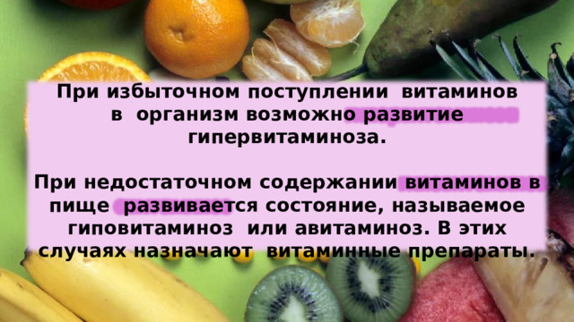 При  избыточном  поступлении  витаминов в  организм  возможно  развитие  гипервитаминоза. При  недостаточном  содержании  витаминов  в  пище  развивается  состояние,  называемое  гиповитаминоз  или  авитаминоз. В  этих  случаях  назначают  витаминные  препараты. 