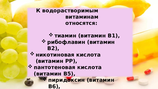 К водорастворимым витаминам  относятся: тиамин  (витамин B1), рибофлавин  (витамин  В2), никотиновая кислота  (витамин РР), пантотеновая  кислота (витамин В5), пиридоксин  (витамин В6), пиридоксин  (витамин В6), цианокобаламин (витамин  В12), фолиевая кислота  (витамин  В9), аскорбиновая  кислота  (витамин  С). 