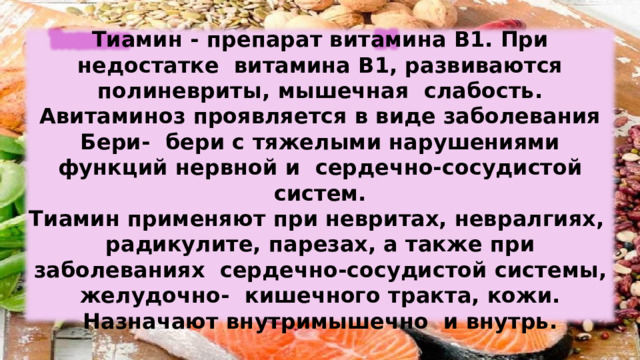 Тиамин  -  препарат  витамина  В1. При  недостатке  витамина В1,  развиваются  полиневриты,  мышечная  слабость. Авитаминоз проявляется в виде заболевания Бери-  бери  с  тяжелыми  нарушениями  функций  нервной  и  сердечно-сосудистой систем. Тиамин  применяют  при  невритах,  невралгиях,  радикулите,  парезах,  а также  при  заболеваниях  сердечно-сосудистой  системы,  желудочно-  кишечного  тракта,  кожи.  Назначают  внутримышечно  и внутрь. 