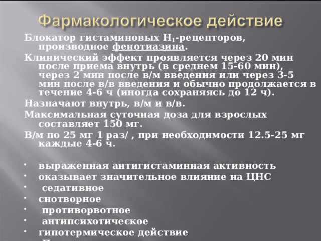   Блокатор гистаминовых H 1 -рецепторов, производное фенотиазина . Клинический эффект проявляется через 20 мин после приема внутрь (в среднем 15-60 мин), через 2 мин после в/м введения или через 3-5 мин после в/в введения и обычно продолжается в течение 4-6 ч (иногда сохраняясь до 12 ч). Назначают внутрь, в/м и в/в. Максимальная суточная доза для взрослых составляет 150 мг. В/м по 25 мг 1 раз/ , при необходимости 12.5-25 мг каждые 4-6 ч.  выраженная антигистаминная активность оказывает значительное влияние на ЦНС  седативное снотворное  противорвотное  антипсихотическое гипотермическое действие  Предупреждает и успокаивает икоту  