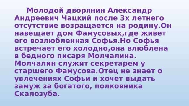  Молодой дворянин Александр Андреевич Чацкий после 3х летнего отсутствие возращается на родину.Он навещает дом Фамусовых,где живет его возлюбленная Софья.Но Софья встречает его холодно,она влюблена в бедного писаря Молчалина. Молчалин служит секретарем у старшего Фамусова.Отец не знает о увлечениях Софьи и хочет выдать замуж за богатого, полковника Скалозуба.   