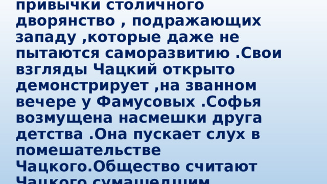  Чацкому раздражает привычки столичного дворянство , подражающих западу ,которые даже не пытаются саморазвитию .Свои взгляды Чацкий открыто демонстрирует ,на званном вечере у Фамусовых .Софья возмущена насмешки друга детства .Она пускает слух в помешательстве Чацкого.Общество считают Чацкого сумашедшим. 