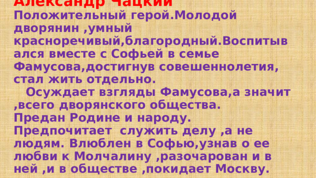 Александр Чацкий  Положительный герой.Молодой дворянин ,умный красноречивый,благородный.Воспитывался вместе с Софьей в семье Фамусова,достигнув совешеннолетия, стал жить отдельно.  Осуждает взгляды Фамусова,а значит ,всего дворянского общества.  Предан Родине и народу.  Предпочитает служить делу ,а не людям. Влюблен в Софью,узнав о ее любви к Молчалину ,разочарован и в ней ,и в обществе ,покидает Москву. 