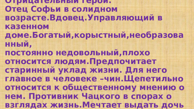 Павел Афанасьевич Фамусов.  Отрицательный герой.  Отец Софьи в солидном возрасте.Вдовец.Управляющий в казенном доме.Богатый,корыстный,необразованный,  постоянно недовольный,плохо относится людям.Предпочитает старинный уклад жизни. Для него главное в человеке –чин.Щепетильно относится к общественному мнению о нем. Противник Чацкого в спорах о взглядах жизнь.Мечтает выдать дочь за богатого Скалозуба. 