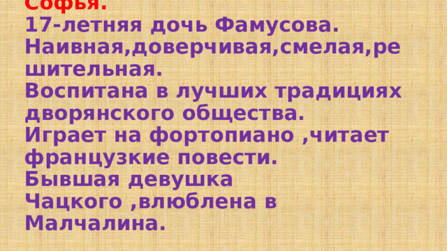 Софья.  17-летняя дочь Фамусова. Наивная,доверчивая,смелая,решительная.  Воспитана в лучших традициях дворянского общества.  Играет на фортопиано ,читает французкие повести.  Бывшая девушка Чацкого ,влюблена в Малчалина. 