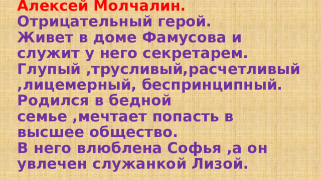 Алексей Молчалин.  Отрицательный герой.  Живет в доме Фамусова и служит у него секретарем.  Глупый ,трусливый,расчетливый,лицемерный, беспринципный.  Родился в бедной семье ,мечтает попасть в высшее общество.  В него влюблена Софья ,а он увлечен служанкой Лизой.   