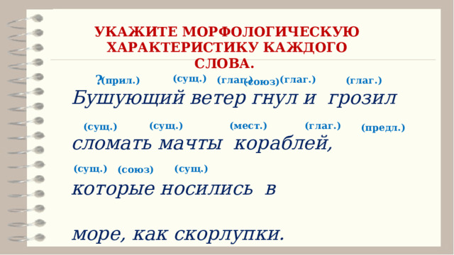 УКАЖИТЕ МОРФОЛОГИЧЕСКУЮ ХАРАКТЕРИСТИКУ КАЖДОГО СЛОВА. Бушующий ветер гнул и грозил сломать мачты кораблей, которые носились в море, как скорлупки. ? (сущ.) (глаг.) (глаг.) (глаг.) (прил.) (союз) (сущ.) (мест.) (глаг.) (сущ.) (предл.) (сущ.) (сущ.) (союз) 