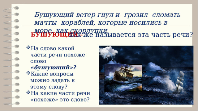 Бушующий ветер гнул и грозил сломать мачты кораблей, которые носились в море, как скорлупки. как же называется эта часть речи? БУШУЮЩИЙ – На слово какой части речи похоже слово «бушующий»? Какие вопросы можно задать к этому слову? На какие части речи «похоже» это слово? 