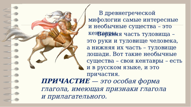  В древнегреческой мифологии самые интересные и необычные существа – это кентавры.  Верхняя часть туловища – это руки и туловище человека, а нижняя их часть – туловище лошади. Вот такие необычные существа – свои кентавры – есть и в русском языке, и это причастия. ПРИЧАСТИЕ — это особая форма глагола, имеющая признаки глагола и прилагательного. 