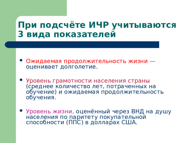 При подсчёте ИЧР учитываются 3 вида показателей Ожидаемая продолжительность жизни — оценивает долголетие.  Уровень грамотности населения страны (среднее количество лет, потраченных на обучение) и ожидаемая продолжительность обучения.  Уровень жизни, оценённый через ВНД на душу населения по паритету покупательной способности (ППС) в долларах США.  