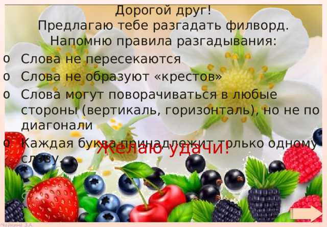 Дорогой друг! Предлагаю тебе разгадать филворд. Напомню правила разгадывания: Слова не пересекаются Слова не образуют «крестов» Слова могут поворачиваться в любые стороны (вертикаль, горизонталь), но не по диагонали Каждая буква принадлежит только одному слову. Желаю удачи! 