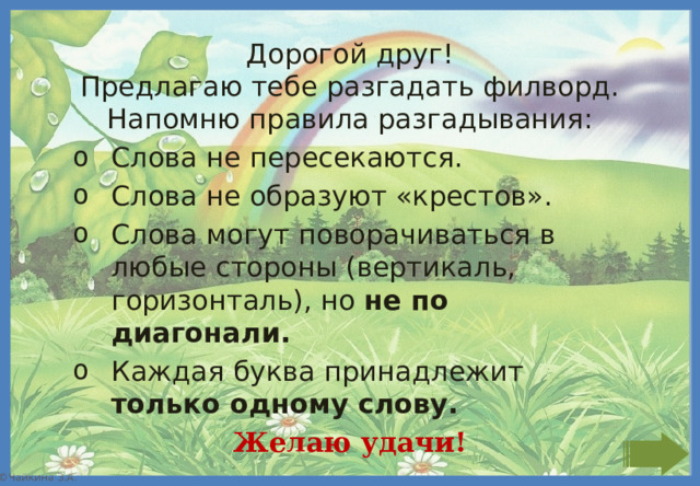 Дорогой друг! Предлагаю тебе разгадать филворд. Напомню правила разгадывания: Слова не пересекаются. Слова не образуют «крестов». Слова могут поворачиваться в любые стороны (вертикаль, горизонталь), но не по диагонали. Каждая буква принадлежит только одному слову. Желаю удачи! 