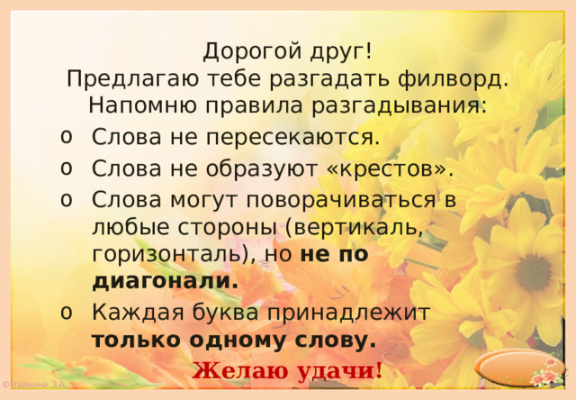 Дорогой друг! Предлагаю тебе разгадать филворд. Напомню правила разгадывания: Слова не пересекаются. Слова не образуют «крестов». Слова могут поворачиваться в любые стороны (вертикаль, горизонталь), но не по диагонали. Каждая буква принадлежит только одному слову. Желаю удачи! ©Чайкина З.А. 