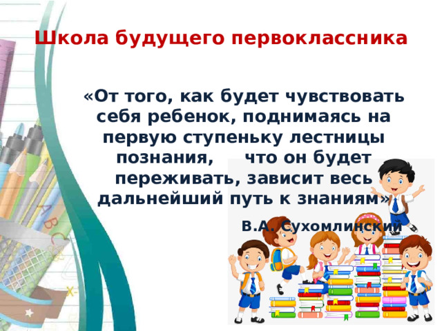 Школа будущего первоклассника   «От того, как будет чувствовать себя ребенок, поднимаясь на первую ступеньку лестницы познания, что он будет переживать, зависит весь дальнейший путь к знаниям»  В.А. Сухомлинский 