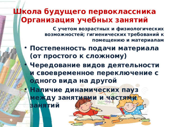 Школа будущего первоклассника  Организация учебных занятий С учетом возрастных и физиологических возможностей; гигиенических требований к помещению и материалам Постепенность подачи материала (от простого к сложному) Чередование видов деятельности и своевременное переключение с одного вида на другой Наличие динамических пауз между занятиями и частями занятий 