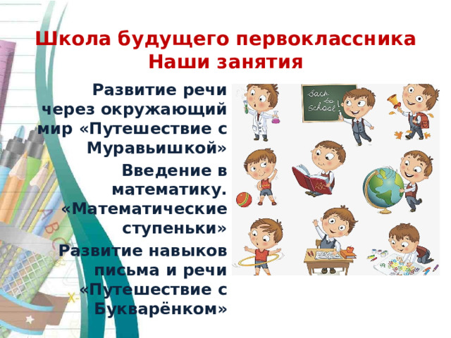 Школа будущего первоклассника  Наши занятия Развитие речи через окружающий мир «Путешествие с Муравьишкой» Введение в математику. «Математические ступеньки» Развитие навыков письма и речи «Путешествие с Букварёнком» 