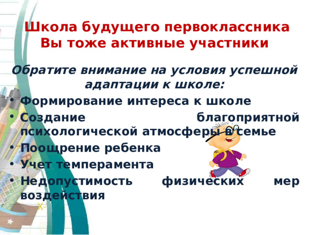 Школа будущего первоклассника  Вы тоже активные участники Обратите внимание на условия успешной адаптации к школе: Формирование интереса к школе Создание благоприятной психологической атмосферы в семье Поощрение ребенка Учет темперамента Недопустимость физических мер воздействия 