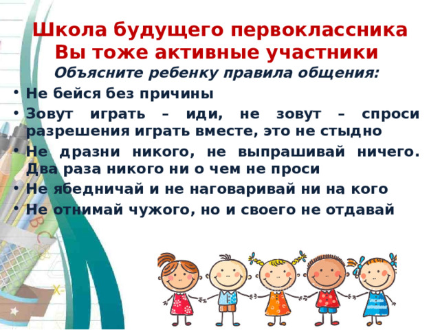Школа будущего первоклассника  Вы тоже активные участники Объясните ребенку правила общения: Не бейся без причины Зовут играть – иди, не зовут – спроси разрешения играть вместе, это не стыдно Не дразни никого, не выпрашивай ничего. Два раза никого ни о чем не проси Не ябедничай и не наговаривай ни на кого Не отнимай чужого, но и своего не отдавай  
