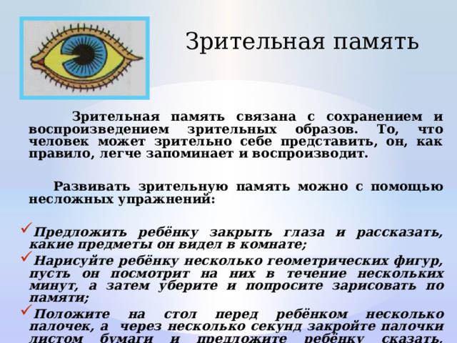 Зрительная память  Зрительная память связана с сохранением и воспроизведением зрительных образов. То, что человек может зрительно себе представить, он, как правило, легче запоминает и воспроизводит.   Развивать зрительную память можно с помощью несложных упражнений:  Предложить ребёнку закрыть глаза и рассказать, какие предметы он видел в комнате; Нарисуйте ребёнку несколько геометрических фигур, пусть он посмотрит на них в течение нескольких минут, а затем уберите и попросите зарисовать по памяти; Положите на стол перед ребёнком несколько палочек, а через несколько секунд закройте палочки листом бумаги и предложите ребёнку сказать, сколько палочек на столе. 