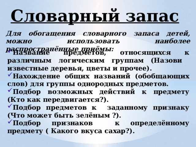 Словарный запас Для обогащения словарного запаса детей, можно использовать наиболее распространённые приёмы: Название предметов, относящихся к различным логическим группам (Назови известные деревья, цветы и прочее). Нахождение общих названий (обобщающих слов) для группы однородных предметов. Подбор возможных действий к предмету (Кто как передвигается?). Подбор предметов к заданному признаку (Что может быть зелёным ?). Подбор признаков к определённому предмету ( Какого вкуса сахар?). 