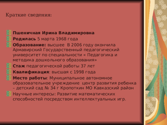 Краткие сведения: Пшеничная Ирина Владимировна Родилась 5 марта 1968 года Образование: высшее В 2006 году окончила Армавирский Государственный педагогический университет по специальности « Педагогика и методика дошкольного образования» Стаж педагогической работы 37 лет Квалификация : высшая с 1998 года Место работы : Муниципальное автономное образовательное учреждение центр развития ребенка – детский сад № 34 г Кропоткин МО Кавказский район Научные интересы: Развитие математических способностей посредством интеллектуальных игр. 