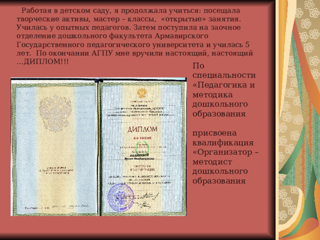  Работая в детском саду, я продолжала учиться: посещала творческие активы, мастер – классы, «открытые» занятия. Училась у опытных педагогов. Затем поступила на заочное отделение дошкольного факультета Армавирского Государственного педагогического университета и училась 5 лет. По окончании АГПУ мне вручили настоящий, настоящий …ДИПЛОМ!!!    По специальности «Педагогика и методика дошкольного образования присвоена квалификация «Организатор – методист дошкольного образования 