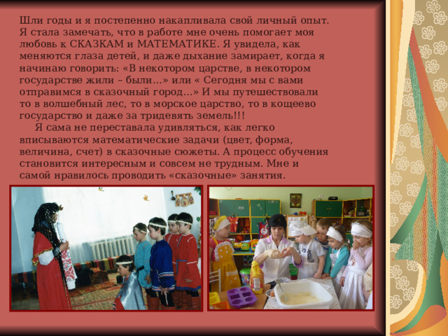 Шли годы и я постепенно накапливала свой личный опыт. Я стала замечать, что в работе мне очень помогает моя любовь к СКАЗКАМ и МАТЕМАТИКЕ. Я увидела, как меняются глаза детей, и даже дыхание замирает, когда я начинаю говорить: «В некотором царстве, в некотором государстве жили – были…» или « Сегодня мы с вами отправимся в сказочный город…» И мы путешествовали то в волшебный лес, то в морское царство, то в кощеево государство и даже за тридевять земель!!!  Я сама не переставала удивляться, как легко вписываются математические задачи (цвет, форма, величина, счет) в сказочные сюжеты. А процесс обучения становится интересным и совсем не трудным. Мне и самой нравилось проводить «сказочные» занятия. 