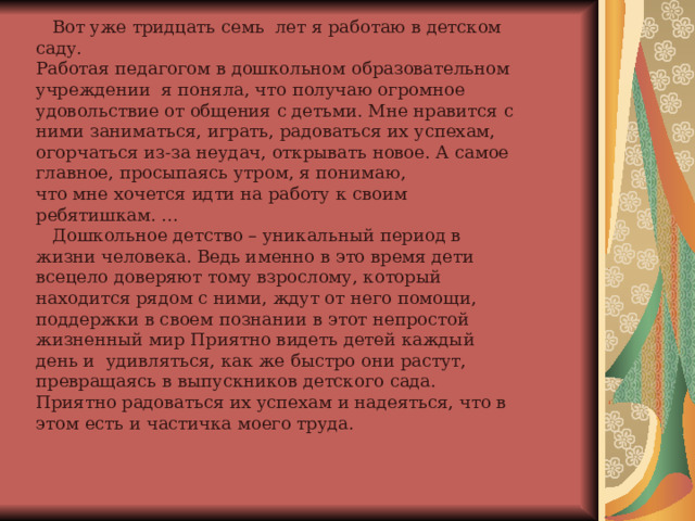              Вот уже тридцать семь лет я работаю в детском саду.  Работая педагогом в дошкольном образовательном учреждении  я поняла, что получаю огромное удовольствие от общения с детьми. Мне нравится с ними заниматься, играть, радоваться их успехам, огорчаться из-за неудач, открывать новое. А самое главное, просыпаясь утром, я понимаю, что мне хочется идти на работу к своим ребятишкам. ...   Дошкольное детство – уникальный период в жизни человека. Ведь именно в это время дети всецело доверяют тому взрослому, который находится рядом с ними, ждут от него помощи, поддержки в своем познании в этот непростой жизненный мир Приятно видеть детей каждый день и удивляться, как же быстро они растут, превращаясь в выпускников детского сада. Приятно радоваться их успехам и надеяться, что в этом есть и частичка моего труда. 