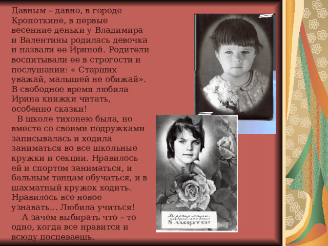 Давным – давно, в городе Кропоткине, в первые весенние деньки у Владимира и Валентины родилась девочка и назвали ее Ириной. Родители воспитывали ее в строгости и послушании: « Старших уважай, малышей не обижай». В свободное время любила Ирина книжки читать, особенно сказки!  В школе тихонею была, но вместе со своими подружками записывалась и ходила заниматься во все школьные кружки и секции. Нравилось ей и спортом заниматься, и бальным танцам обучаться, и в шахматный кружок ходить. Нравилось все новое узнавать… Любила учиться!  А зачем выбирать что – то одно, когда все нравится и всюду поспеваешь.  D:\0_Scan\img037.jpg D:\0_Scan\img037.jpg  D:\0_Scan\img037.jpg  D:\0_Scan\img037.jpg  D:\0_Scan\img037.jpg  