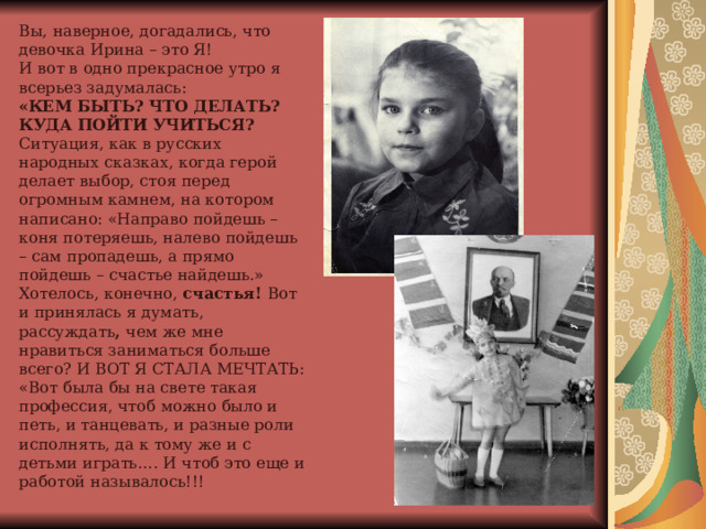 Вы, наверное, догадались, что девочка Ирина – это Я!  И вот в одно прекрасное утро я всерьез задумалась:  «КЕМ БЫТЬ? ЧТО ДЕЛАТЬ? КУДА ПОЙТИ УЧИТЬСЯ?  Ситуация, как в русских народных сказках, когда герой делает выбор, стоя перед огромным камнем, на котором написано: «Направо пойдешь – коня потеряешь, налево пойдешь – сам пропадешь, а прямо пойдешь – счастье найдешь.»  Хотелось, конечно, счастья! Вот и принялась я думать, рассуждать , чем же мне нравиться заниматься больше всего? И ВОТ Я СТАЛА МЕЧТАТЬ: «Вот была бы на свете такая профессия, чтоб можно было и петь, и танцевать, и разные роли исполнять, да к тому же и с детьми играть…. И чтоб это еще и работой называлось!!!   