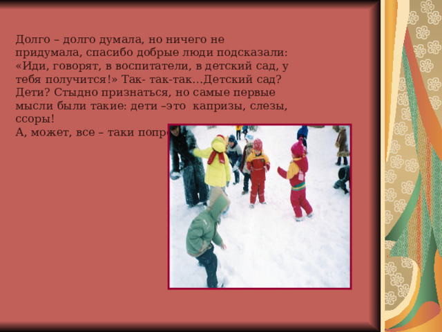 Долго – долго думала, но ничего не придумала, спасибо добрые люди подсказали: «Иди, говорят, в воспитатели, в детский сад, у тебя получится!» Так- так-так…Детский сад? Дети? Стыдно признаться, но самые первые мысли были такие: дети –это капризы, слезы, ссоры! А, может, все – таки попробовать… 
