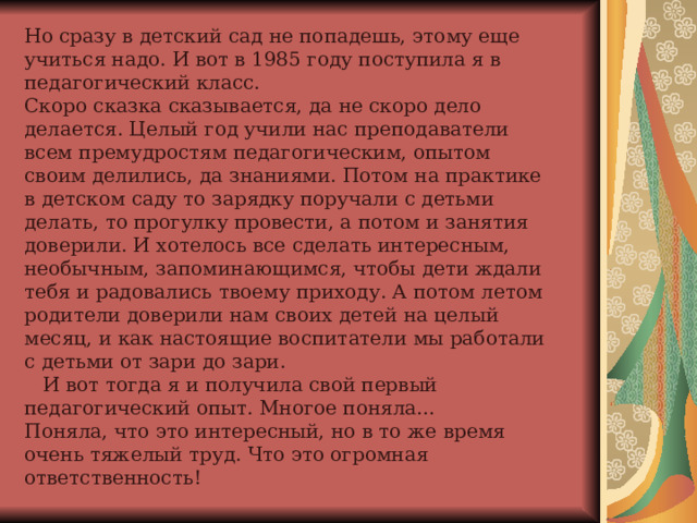 Но сразу в детский сад не попадешь, этому еще учиться надо. И вот в 1985 году поступила я в педагогический класс.  Скоро сказка сказывается, да не скоро дело делается. Целый год учили нас преподаватели всем премудростям педагогическим, опытом своим делились, да знаниями. Потом на практике в детском саду то зарядку поручали с детьми делать, то прогулку провести, а потом и занятия доверили. И хотелось все сделать интересным, необычным, запоминающимся, чтобы дети ждали тебя и радовались твоему приходу. А потом летом родители доверили нам своих детей на целый месяц, и как настоящие воспитатели мы работали с детьми от зари до зари.  И вот тогда я и получила свой первый педагогический опыт. Многое поняла…  Поняла, что это интересный, но в то же время очень тяжелый труд. Что это огромная ответственность! 