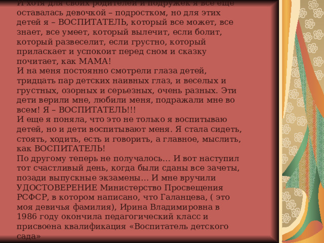 И хотя для своих родителей и подружек я все еще оставалась девочкой – подростком, но для этих детей я – ВОСПИТАТЕЛЬ, который все может, все знает, все умеет, который вылечит, если болит, который развеселит, если грустно, который приласкает и успокоит перед сном и сказку почитает, как МАМА!  И на меня постоянно смотрели глаза детей, тридцать пар детских наивных глаз, и веселых и грустных, озорных и серьезных, очень разных. Эти дети верили мне, любили меня, подражали мне во всем! Я – ВОСПИТАТЕЛЬ!!!  И еще я поняла, что это не только я воспитываю детей, но и дети воспитывают меня. Я стала сидеть, стоять, ходить, есть и говорить, а главное, мыслить, как ВОСПИТАТЕЛЬ!  По другому теперь не получалось… И вот наступил тот счастливый день, когда были сданы все зачеты, позади выпускные экзамены… И мне вручили УДОСТОВЕРЕНИЕ Министерство Просвещения РСФСР, в котором написано, что Галанцева, ( это моя девичья фамилия), Ирина Владимировна в 1986 году окончила педагогический класс и присвоена квалификация «Воспитатель детского сада» 