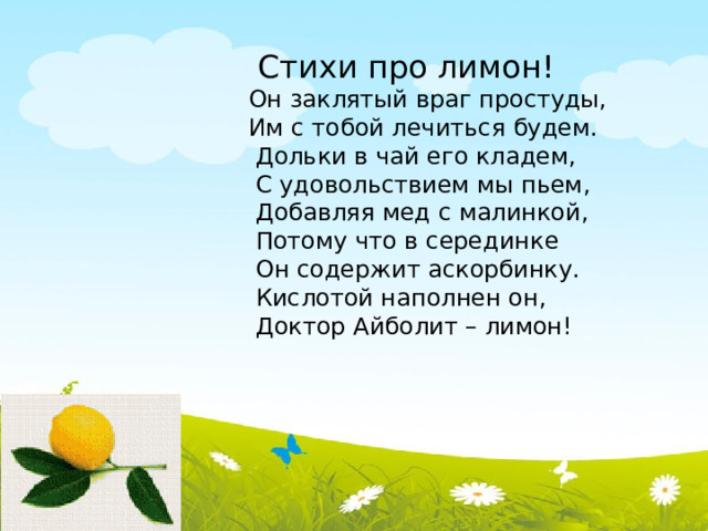  Стихи про лимон!  Он заклятый враг простуды,  Им с тобой лечиться будем.  Дольки в чай его кладем,  С удовольствием мы пьем,  Добавляя мед с малинкой,  Потому что в серединке   Он содержит аскорбинку.  Кислотой наполнен он,  Доктор Айболит – лимон! 