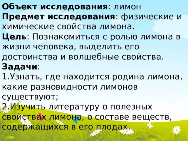 Объект исследования : лимон Предмет исследования : физические и химические свойства лимона. Цель : Познакомиться с ролью лимона в жизни человека, выделить его достоинства и волшебные свойства. Задачи : 1.Узнать, где находится родина лимона, какие разновидности лимонов существуют; 2.Изучить литературу о полезных свойствах лимона, о составе веществ, содержащихся в его плодах. 