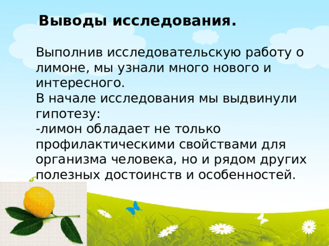  Выводы исследования. Выполнив исследовательскую работу о лимоне, мы узнали много нового и интересного. В начале исследования мы выдвинули гипотезу: -лимон обладает не только профилактическими свойствами для организма человека, но и рядом других полезных достоинств и особенностей. 